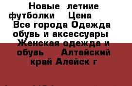 Новые, летние футболки  › Цена ­ 500 - Все города Одежда, обувь и аксессуары » Женская одежда и обувь   . Алтайский край,Алейск г.